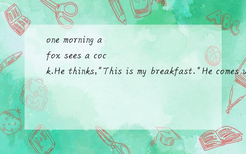 one morning a fox sees a cock.He thinks,