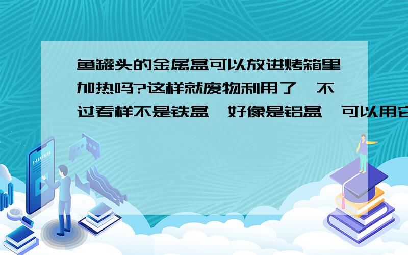 鱼罐头的金属盒可以放进烤箱里加热吗?这样就废物利用了,不过看样不是铁盒,好像是铝盒,可以用它烤肉啥的吗?