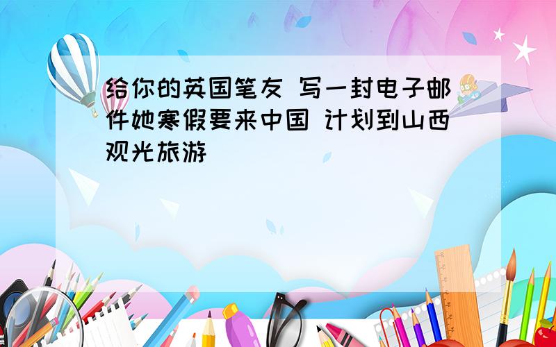 给你的英国笔友 写一封电子邮件她寒假要来中国 计划到山西观光旅游