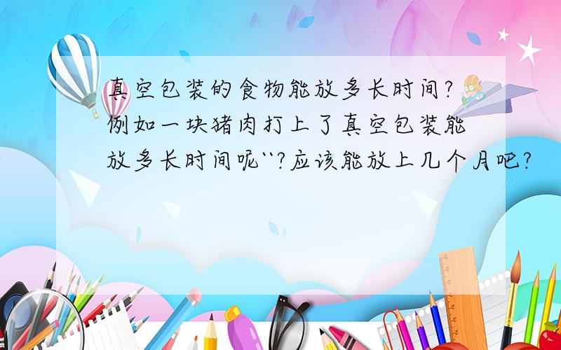 真空包装的食物能放多长时间?例如一块猪肉打上了真空包装能放多长时间呢``?应该能放上几个月吧?