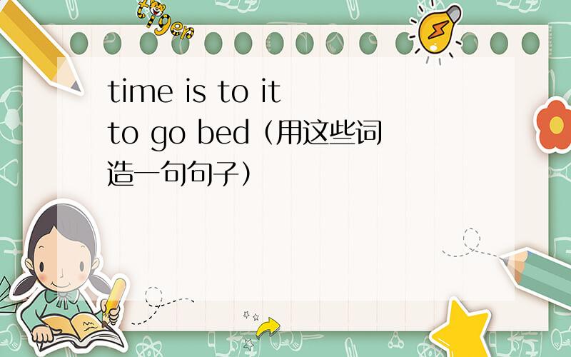 time is to it to go bed（用这些词造一句句子）