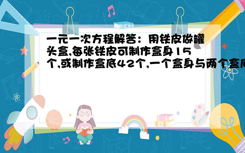 一元一次方程解答：用铁皮做罐头盒,每张铁皮可制作盒身15个,或制作盒底42个,一个盒身与两个盒底配成一套.一元一次方程解答：用铁皮做罐头盒,每张铁皮可制作盒身15个,或制作盒底42个,一