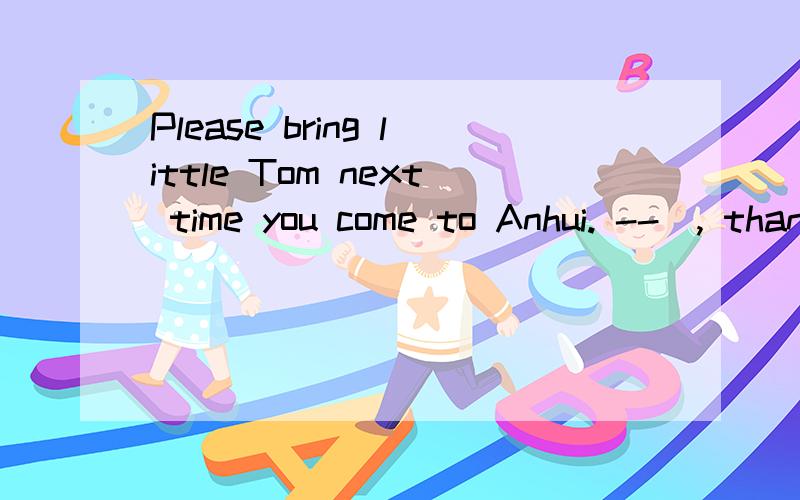 Please bring little Tom next time you come to Anhui. --_, thank you.Please bring little Tom next time you come to Anhui. --_B--, thank you. A. I will B. I hope so C. That's right D. My pleasure 我觉得D也行啊,“这是我的乐意”,表示很