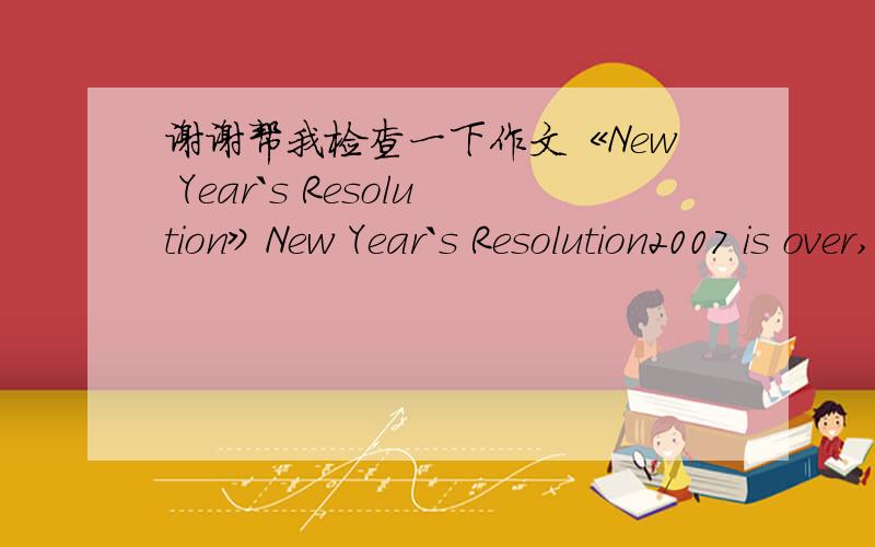 谢谢帮我检查一下作文《New Year`s Resolution》New Year`s Resolution2007 is over,and 2008 is coming.Of course,I`m going to make some New Year`s Resotutions.In the new year,I`m going to study harder and harder.First I`m going to try to study