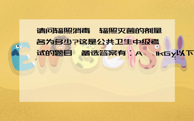 请问辐照消毒、辐照灭菌的剂量各为多少?这是公共卫生中级考试的题目,备选答案有：A、 1kGy以下 B 、 5kGy以下 C、5~10kGy D、5~20 kGy E、10~50kGy.请知道的朋友帮忙回答,