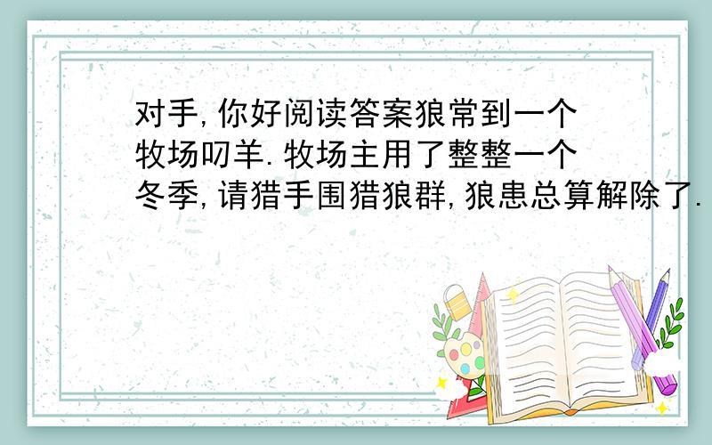 对手,你好阅读答案狼常到一个牧场叼羊.牧场主用了整整一个冬季,请猎手围猎狼群,狼患总算解除了.过了不久,羊群开始流行疫病,羊大批地死掉,比遭受狼患的损失还大.牧场主请来医生对羊进