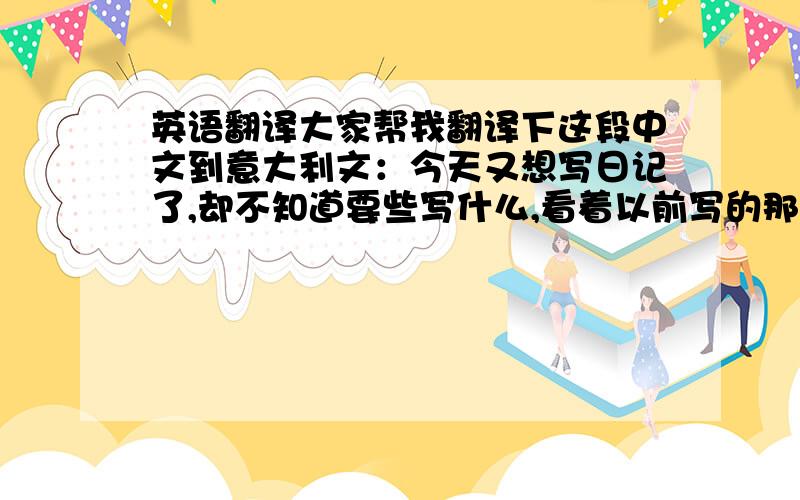 英语翻译大家帮我翻译下这段中文到意大利文：今天又想写日记了,却不知道要些写什么,看着以前写的那些日记,写来写去还是那些.仔细想想我生命中真的有很多很多的人我真的该好好的去珍