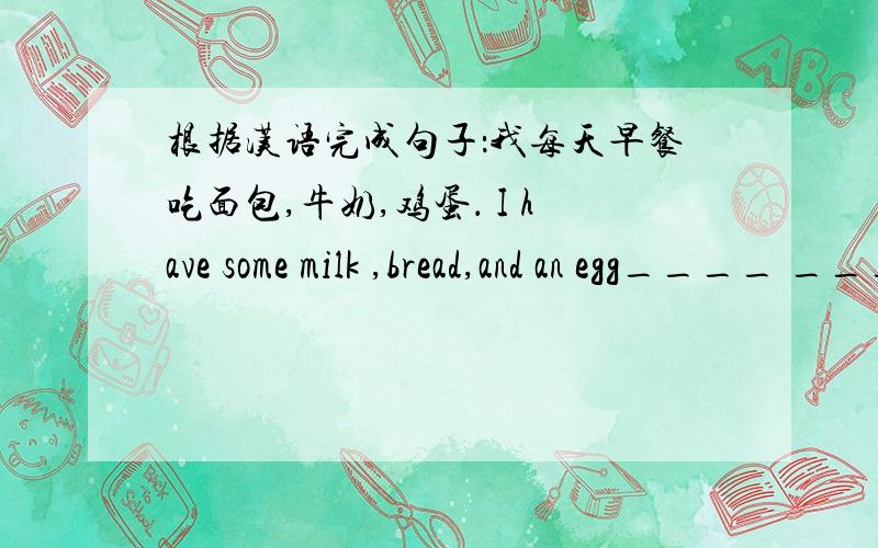 根据汉语完成句子：我每天早餐吃面包,牛奶,鸡蛋． I have some milk ,bread,and an egg____ ____.