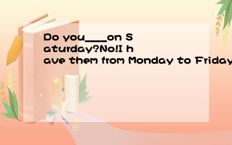 Do you____on Saturday?No!I have them from Monday to Friday.A,have fun.B,have classes.C,have dinnerD、have a look