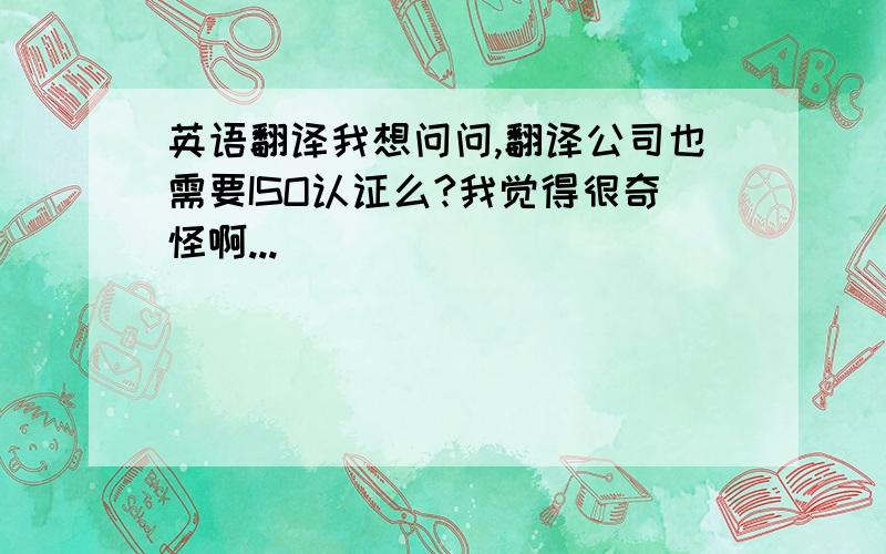 英语翻译我想问问,翻译公司也需要ISO认证么?我觉得很奇怪啊...