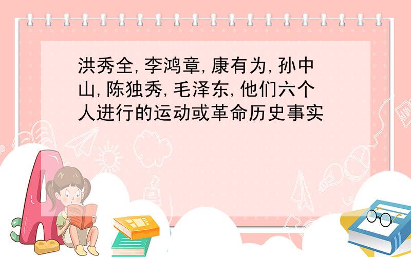 洪秀全,李鸿章,康有为,孙中山,陈独秀,毛泽东,他们六个人进行的运动或革命历史事实