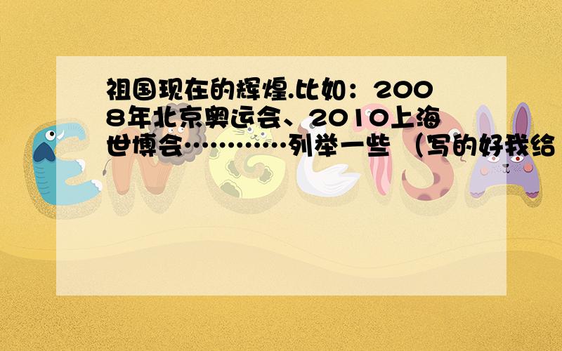 祖国现在的辉煌.比如：2008年北京奥运会、2010上海世博会…………列举一些 （写的好我给100分）