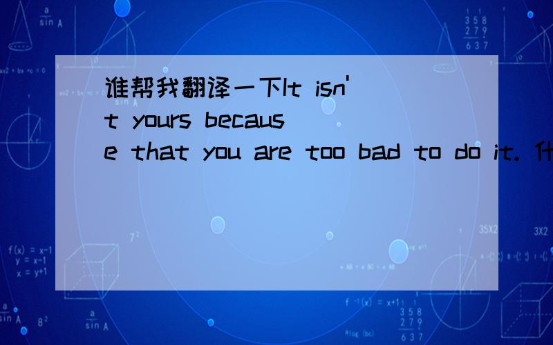 谁帮我翻译一下It isn't yours because that you are too bad to do it. 什么意思