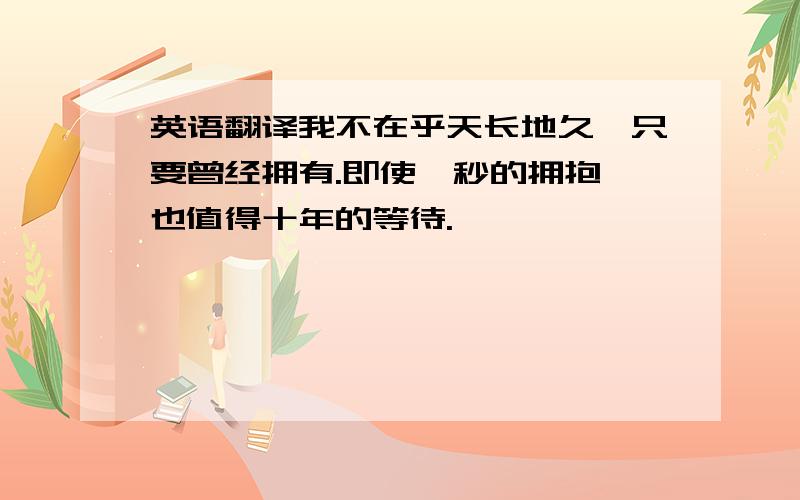 英语翻译我不在乎天长地久,只要曾经拥有.即使一秒的拥抱,也值得十年的等待.