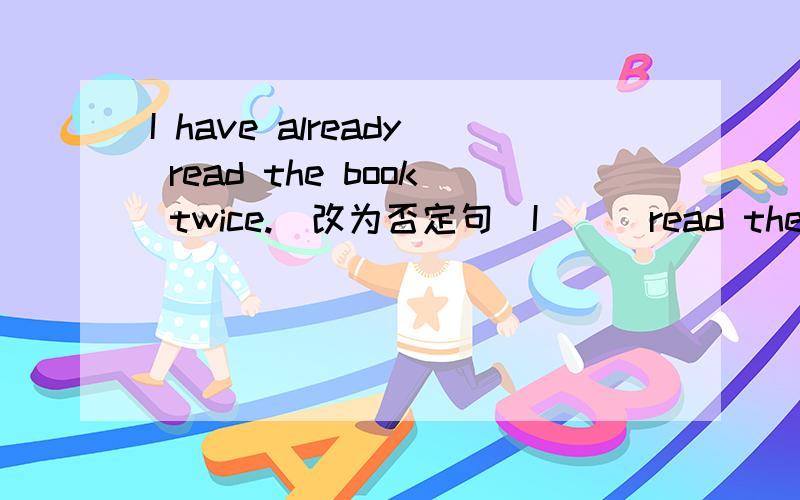 I have already read the book twice.(改为否定句）I___read the book twice___.