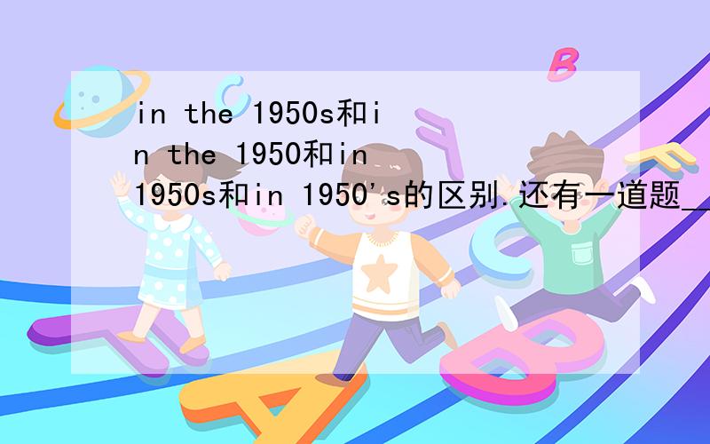 in the 1950s和in the 1950和in 1950s和in 1950's的区别.还有一道题________,there was no underground in this city.A.In the 1950 B.in 1950s C.in 1950's D.in the 1950s