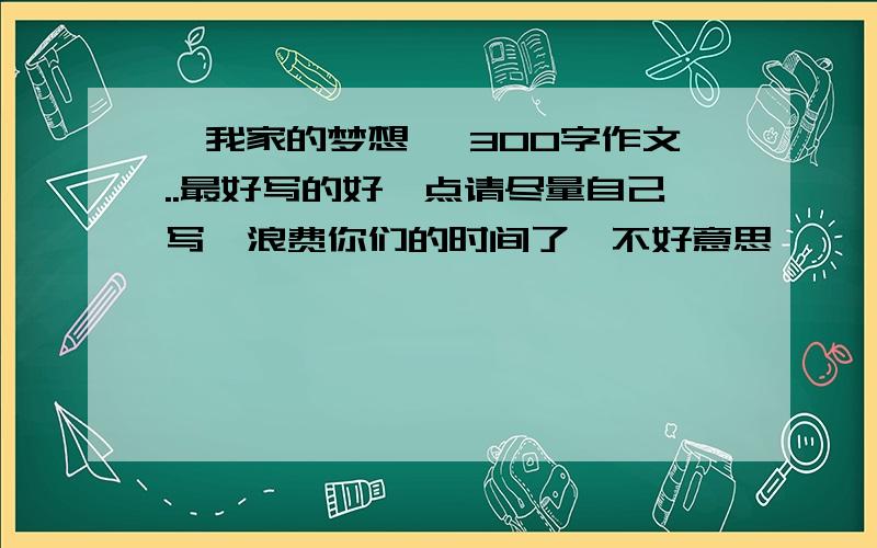 《我家的梦想》 300字作文..最好写的好一点请尽量自己写,浪费你们的时间了,不好意思,