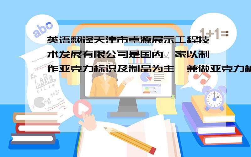 英语翻译天津市卓源展示工程技术发展有限公司是国内一家以制作亚克力标识及制品为主,兼做亚克力板材、3M贴膜等广告材料批发销售,及采用各种新型材料制做大型展会、商场店招、各类标