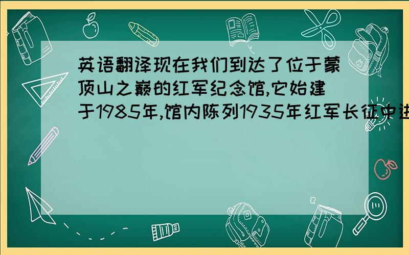 英语翻译现在我们到达了位于蒙顶山之巅的红军纪念馆,它始建于1985年,馆内陈列1935年红军长征中进入名山的活动史实,除文字、图片外,还有兵器、货币、分田证、公文包、石刻标语等实物