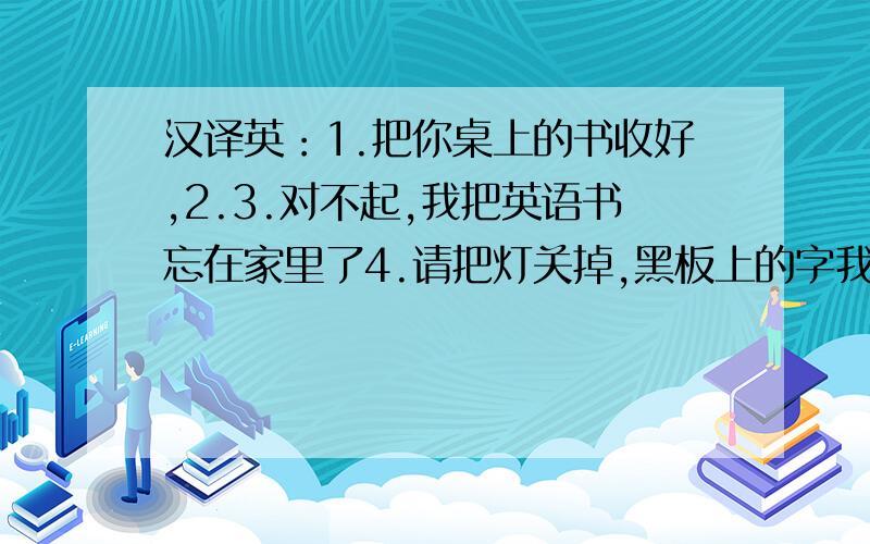 汉译英：1.把你桌上的书收好,2.3.对不起,我把英语书忘在家里了4.请把灯关掉,黑板上的字我能看清楚