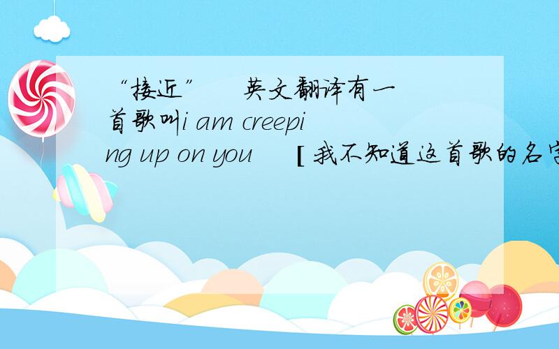 “接近”    英文翻译有一首歌叫i am creeping up on you     [ 我不知道这首歌的名字,只有些许记忆,知道的请告诉我.谢了