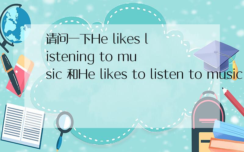 请问一下He likes listening to music 和He likes to listen to music 的区别请问一下He likes listening to music 和He likes to listen to music 的区别,并且说明下什么情况下用什么谢谢.我是初学者请说的通俗白话点谢