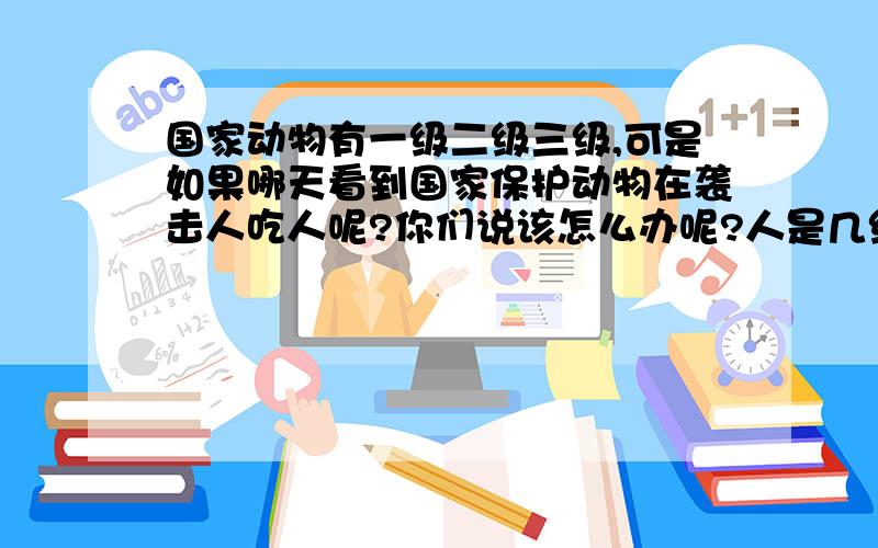 国家动物有一级二级三级,可是如果哪天看到国家保护动物在袭击人吃人呢?你们说该怎么办呢?人是几级呢?在电视上看到的,让我想到这个问题,如果打它它可是国家保护动物打不得,但那可是一