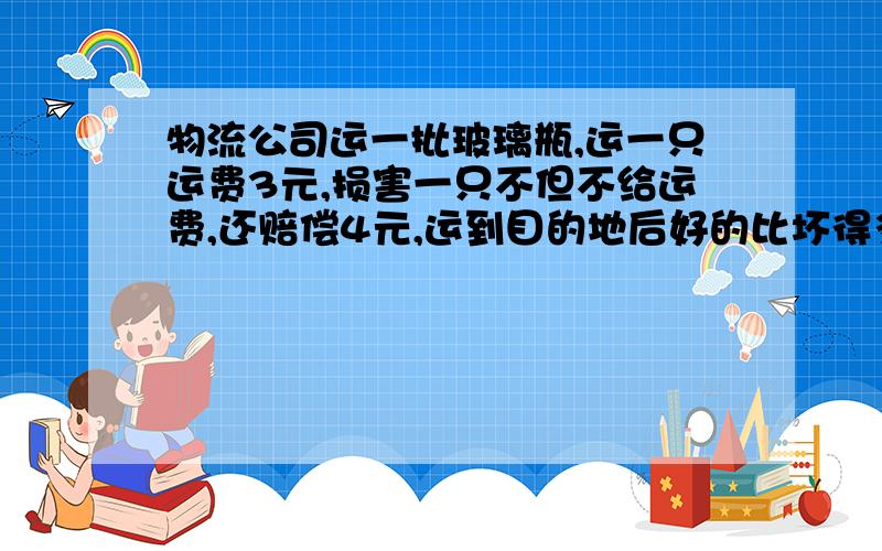 物流公司运一批玻璃瓶,运一只运费3元,损害一只不但不给运费,还赔偿4元,运到目的地后好的比坏得多6倍,最后的170元,一共运了多少只?