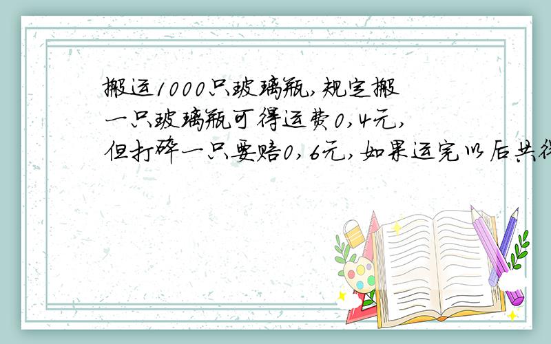 搬运1000只玻璃瓶,规定搬一只玻璃瓶可得运费0,4元,但打碎一只要赔0,6元,如果运完以后共得到搬运费360元,那