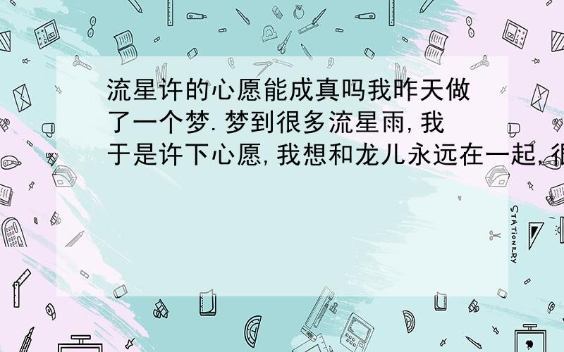 流星许的心愿能成真吗我昨天做了一个梦.梦到很多流星雨,我于是许下心愿,我想和龙儿永远在一起,很神奇的,我从没见过流星雨,昨天却梦见了,很真实,似乎真的看见了流星,你说我在梦中许的