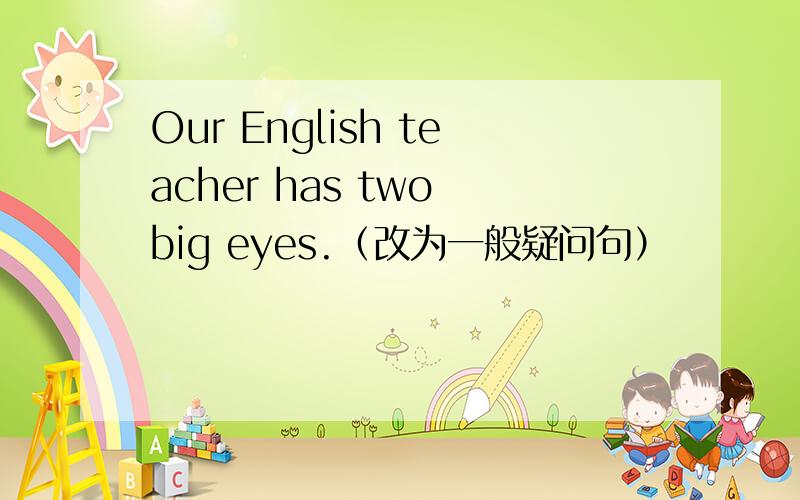 Our English teacher has two big eyes.（改为一般疑问句）