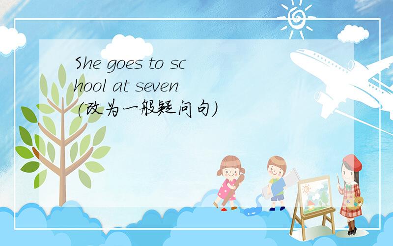 She goes to school at seven (改为一般疑问句）