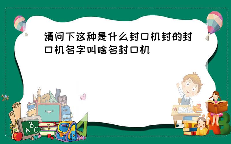 请问下这种是什么封口机封的封口机名字叫啥名封口机