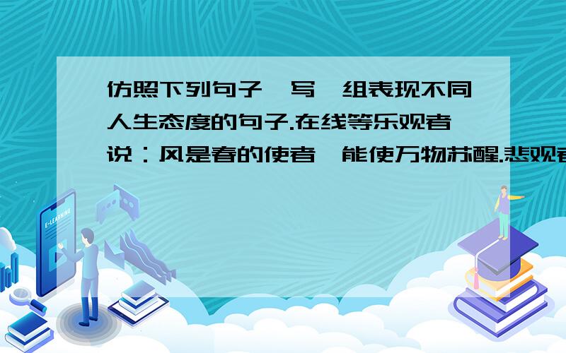 仿照下列句子,写一组表现不同人生态度的句子.在线等乐观者说：风是春的使者,能使万物苏醒.悲观者说：风是农作物的敌人,能把你的收获蹂躏成灾难