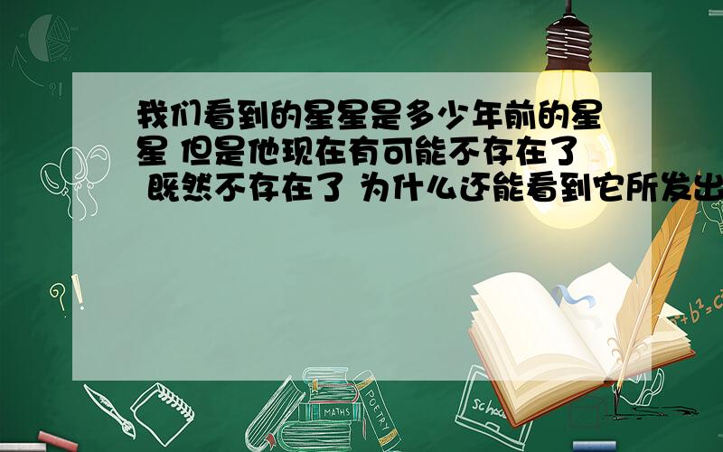 我们看到的星星是多少年前的星星 但是他现在有可能不存在了 既然不存在了 为什么还能看到它所发出的光呢