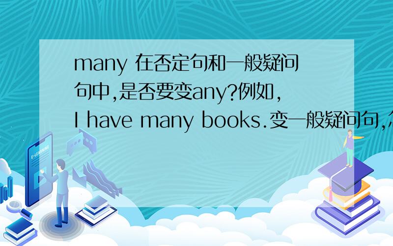 many 在否定句和一般疑问句中,是否要变any?例如,I have many books.变一般疑问句,怎么变?我知道some除了请求类的问句不变之外，都要变成any。但many要变吗？