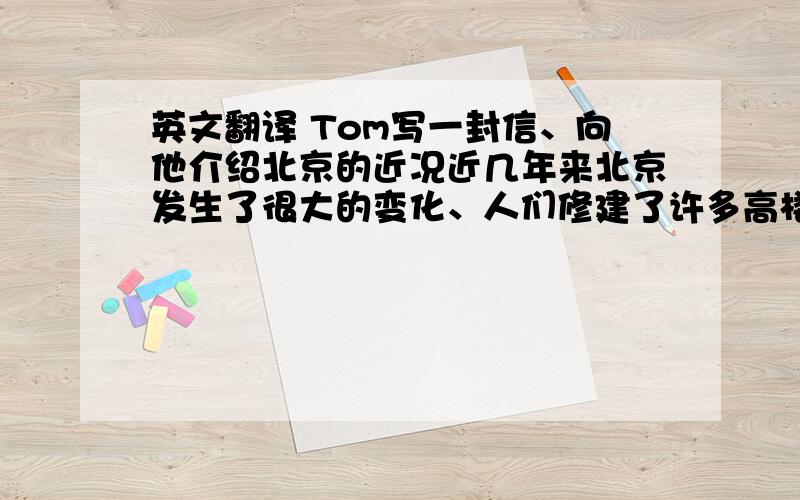 英文翻译 Tom写一封信、向他介绍北京的近况近几年来北京发生了很大的变化、人们修建了许多高楼大夏、修建了宽阔的马路、它变成了一座美丽的现代都市、情你以林玫的名义给你的笔友