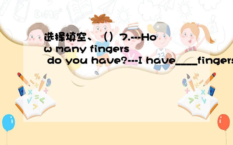 选择填空、（）7.---How many fingers do you have?---I have____fingers.A.ten B.twelve（）7.---How many fingers do you have?---I have____fingers.A.ten B.twelve C.five（）8.---How do you go to school every day?---I go to school on____.A.walk B