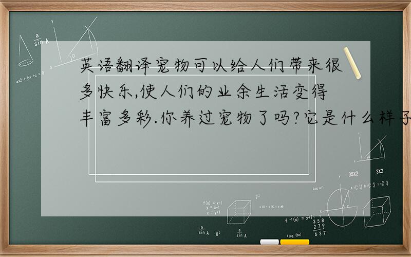 英语翻译宠物可以给人们带来很多快乐,使人们的业余生活变得丰富多彩.你养过宠物了吗?它是什么样子的?是什么颜色的?请你把你的宠物介绍一下.（用英语写）请合作