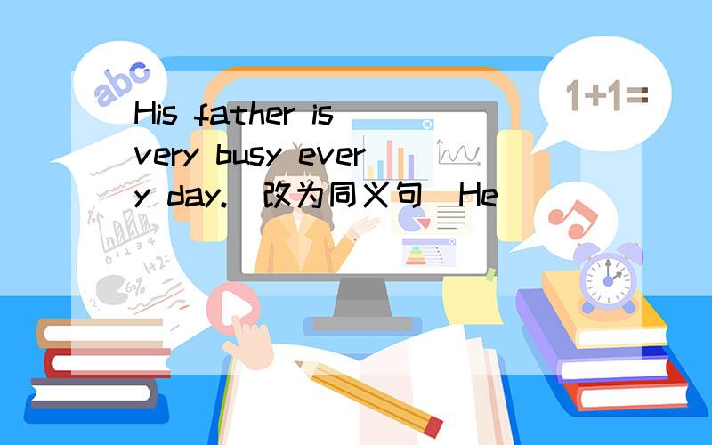 His father is very busy every day.(改为同义句）He ___ ___ time every day.