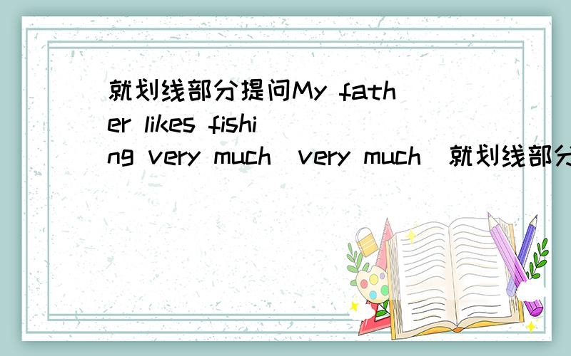 就划线部分提问My father likes fishing very much(very much)就划线部分提问My father likes fishing very much(提问的部分是very much)