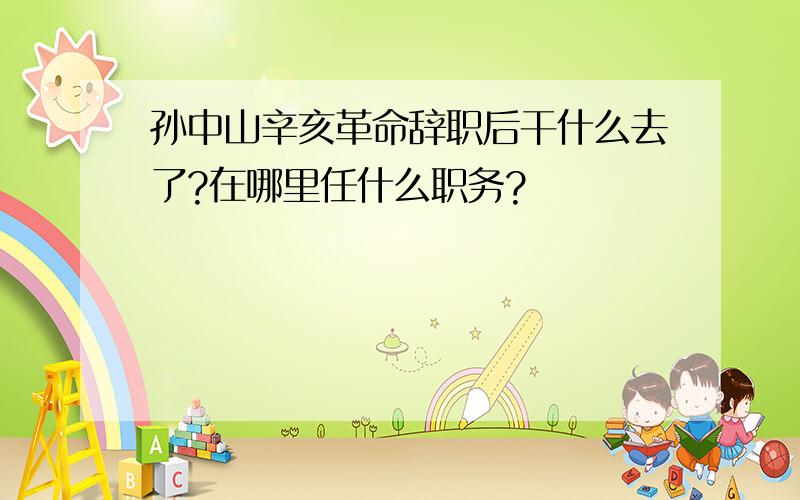 孙中山辛亥革命辞职后干什么去了?在哪里任什么职务?