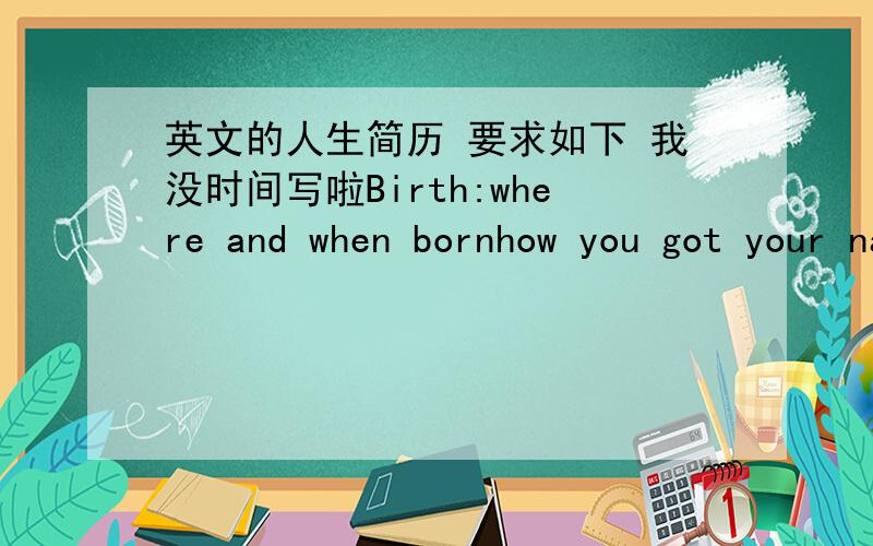 英文的人生简历 要求如下 我没时间写啦Birth:where and when bornhow you got your namesiblingswho took care of youfirst wordfamily circumstancesevents in home townfunny storiesfavourite toys,friends,food,clothespetspreschoolevents in chi