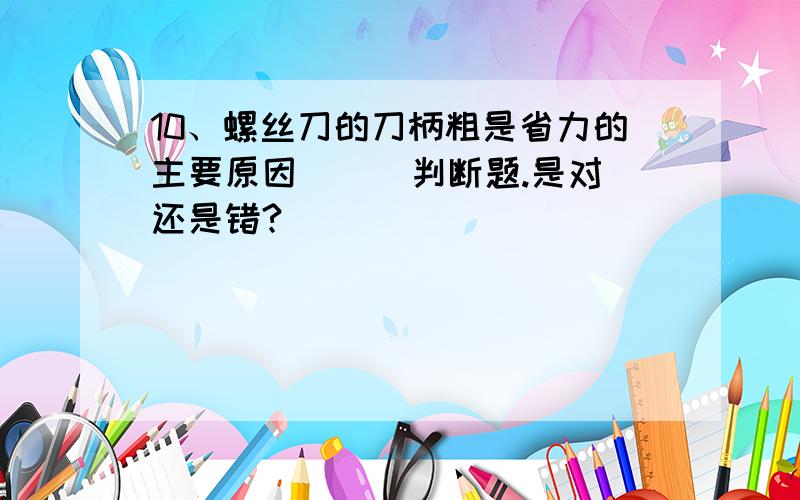 10、螺丝刀的刀柄粗是省力的主要原因 （ ）判断题.是对还是错?