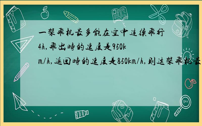 一架飞机最多能在空中连续飞行4h,飞出时的速度是950km/h,返回时的速度是850km/h,则这架飞机最远飞出多少km就应返回?