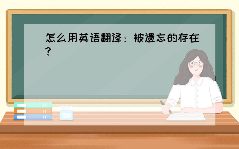 怎么用英语翻译：被遗忘的存在?