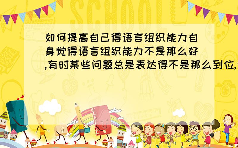 如何提高自己得语言组织能力自身觉得语言组织能力不是那么好,有时某些问题总是表达得不是那么到位,常让人理解错误.我想请教各位关于这方面得能力该如何提高?