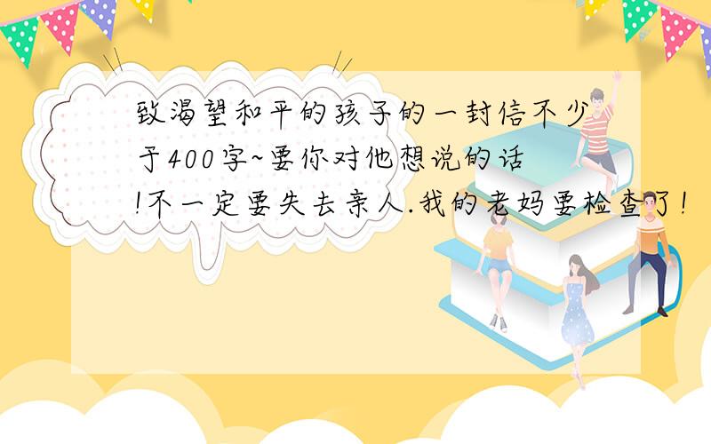 致渴望和平的孩子的一封信不少于400字~要你对他想说的话!不一定要失去亲人.我的老妈要检查了!