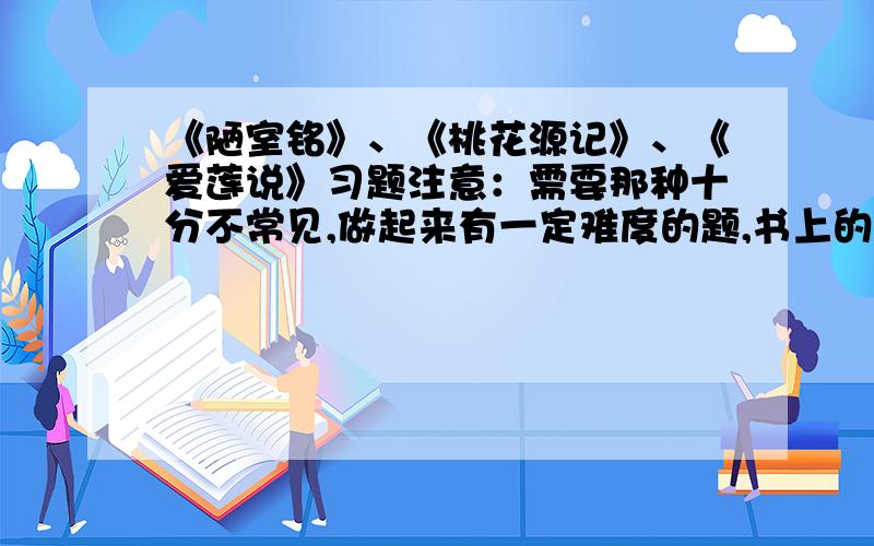 《陋室铭》、《桃花源记》、《爱莲说》习题注意：需要那种十分不常见,做起来有一定难度的题,书上的一些都看过了,要高难度的习题,多谢~~~