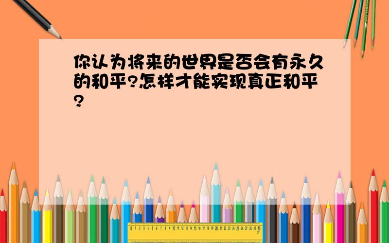 你认为将来的世界是否会有永久的和平?怎样才能实现真正和平?